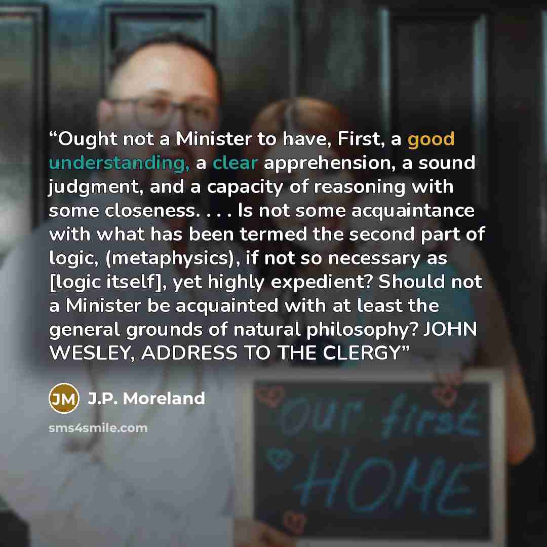 “Ought not a Minister to have, First, a good understanding, a clear apprehension, a sound judgment, and a capacity of reasoning with some closeness. . . . Is not some acquaintance with what has been termed the second part of logic, (metaphysics), if not so necessary as [logic itself], yet highly…” quote by J.P. Moreland