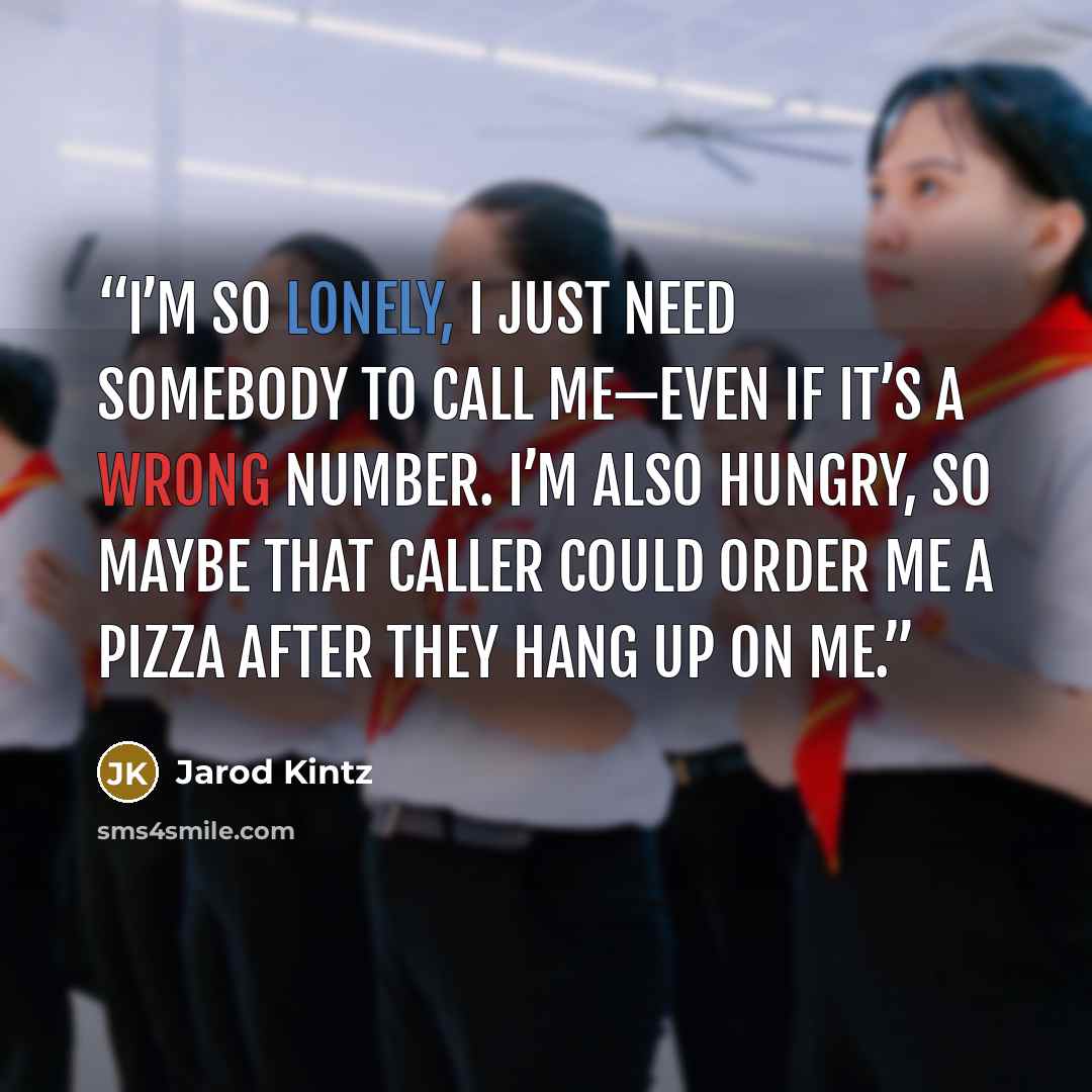 “I’m so lonely, I just need somebody to call me—even if it’s a wrong number. I’m also hungry, so maybe that caller could order me a pizza after they hang up on me.” quote by Jarod Kintz