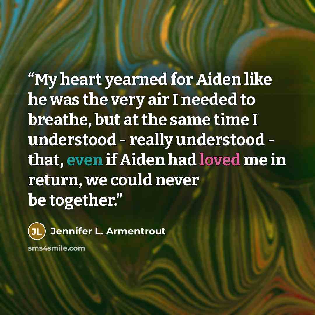“My heart yearned for Aiden like he was the very air I needed to breathe, but at the same time I understood - really understood - that, even if Aiden had loved me in return, we could never be together.” quote by Jennifer L. Armentrout