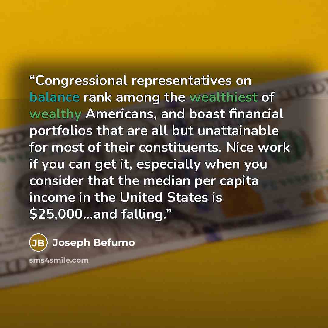 “Congressional representatives on balance rank among the wealthiest of wealthy Americans, and boast financial portfolios that are all but unattainable for most of their constituents. Nice work if you can get it, especially when you consider that the median per capita income in the United States is…” quote by Joseph Befumo