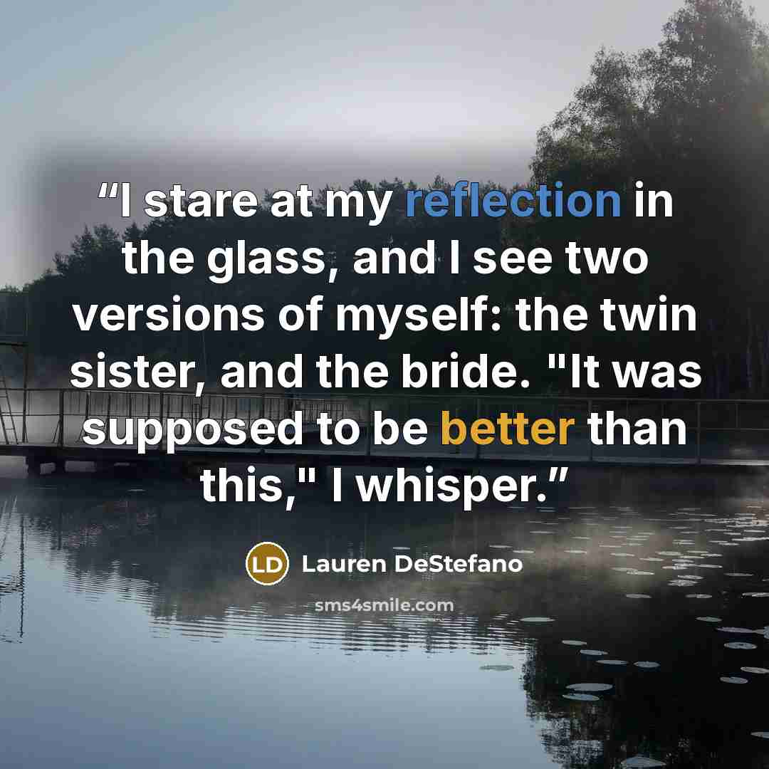 “I stare at my reflection in the glass, and I see two versions of myself: the twin sister, and the bride. "It was supposed to be better than this," I whisper.” quote by Lauren DeStefano