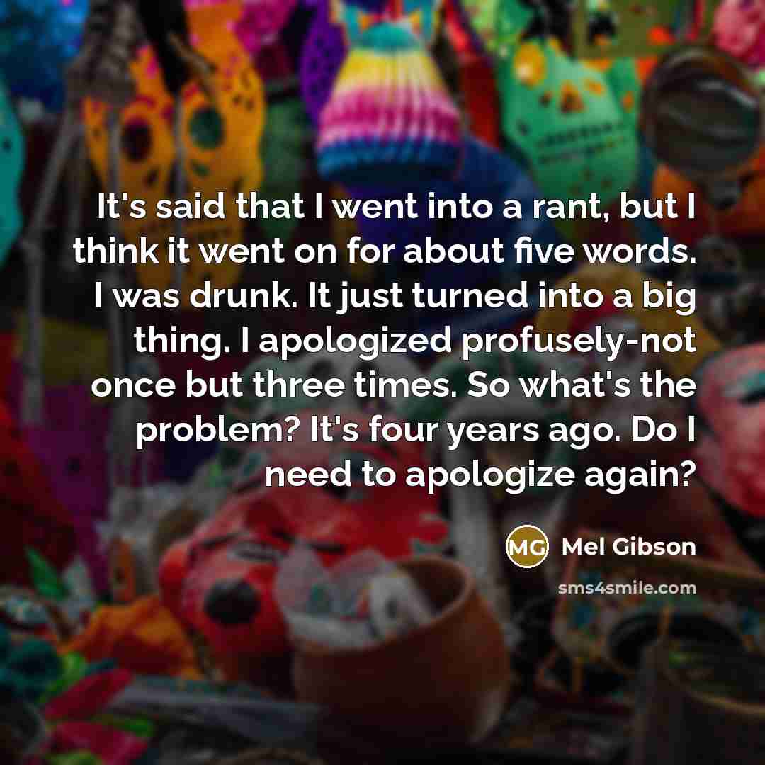 “It's said that I went into a rant, but I think it went on for about five words. I was drunk. It just turned into a big thing. I apologized profusely-not once but three times. So what's the problem? It's four years ago. Do I need to apologize again?” quote by Mel Gibson