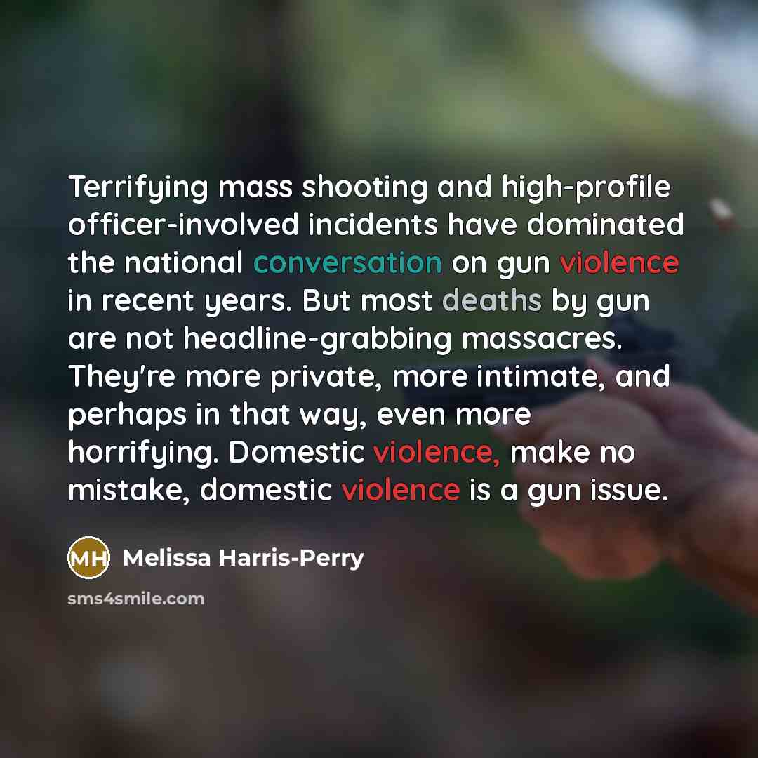 “Terrifying mass shooting and high-profile officer-involved incidents have dominated the national conversation on gun violence in recent years. But most deaths by gun are not headline-grabbing massacres. They're more private, more intimate, and perhaps in that way, even more horrifying. Domestic…” quote by Melissa Harris-Perry