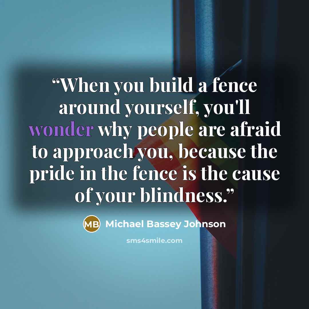 “When you build a fence around yourself, you'll wonder why people are afraid to approach you, because the pride in the fence is the cause of your blindness.” quote by Michael Bassey Johnson