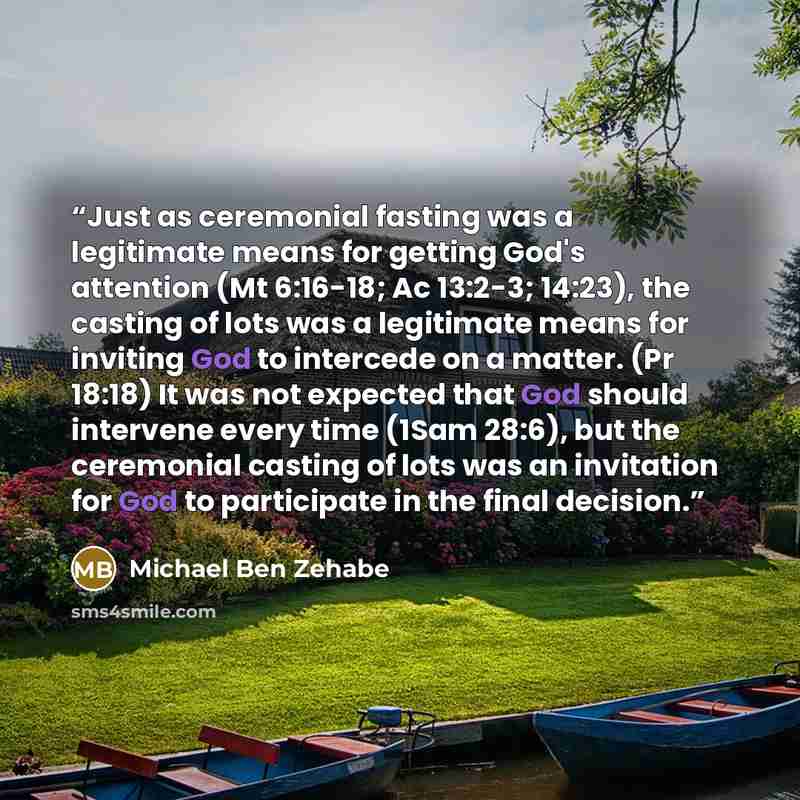 “Just as ceremonial fasting was a legitimate means for getting God's attention (Mt 6:16-18; Ac 13:2-3; 14:23), the casting of lots was a legitimate means for inviting God to intercede on a matter. (Pr 18:18) It was not expected that God should intervene every time (1Sam 28:6), but the ceremonial…” quote by Michael Ben Zehabe