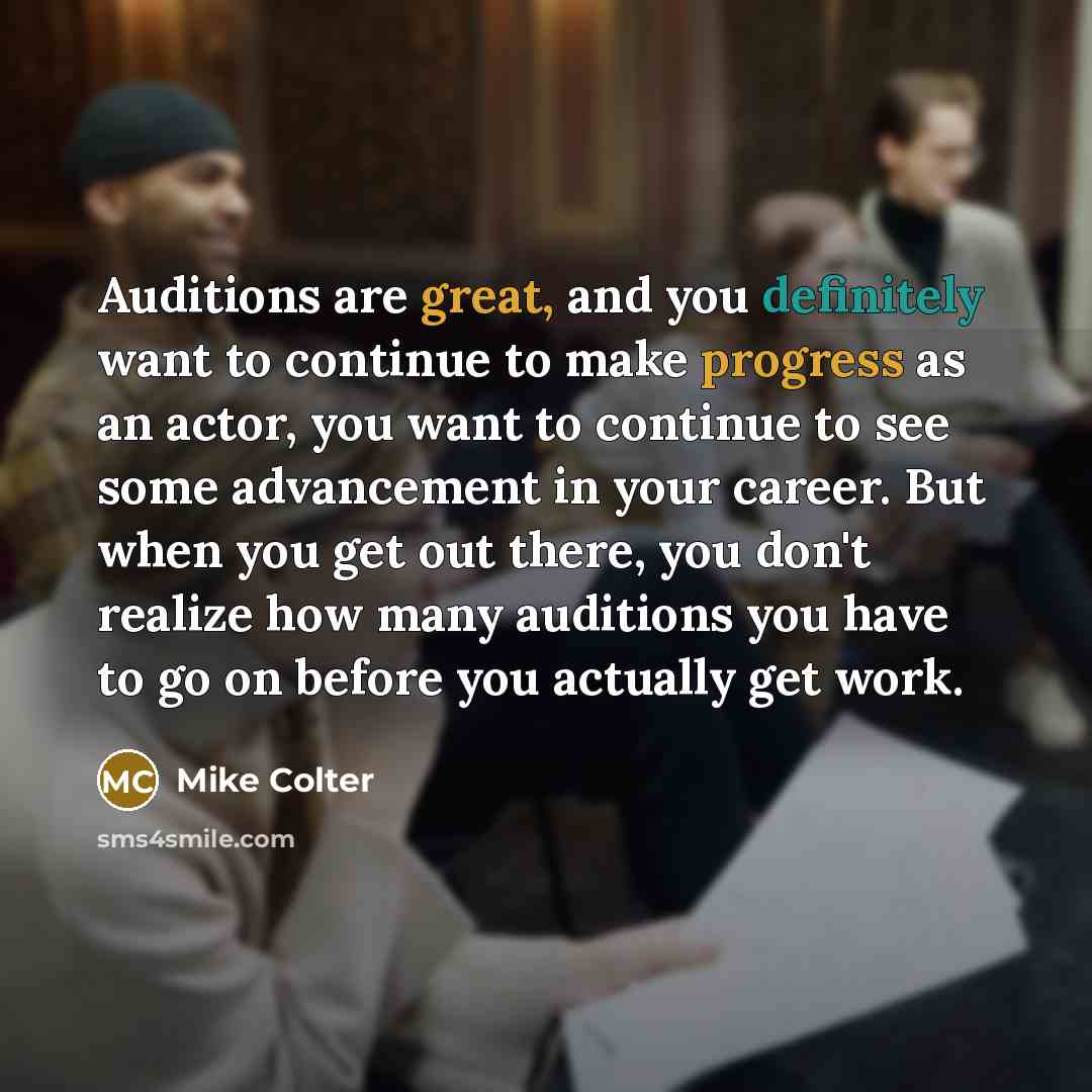 “Auditions are great, and you definitely want to continue to make progress as an actor, you want to continue to see some advancement in your career. But when you get out there, you don't realize how many auditions you have to go on before you actually get work.” quote by Mike Colter