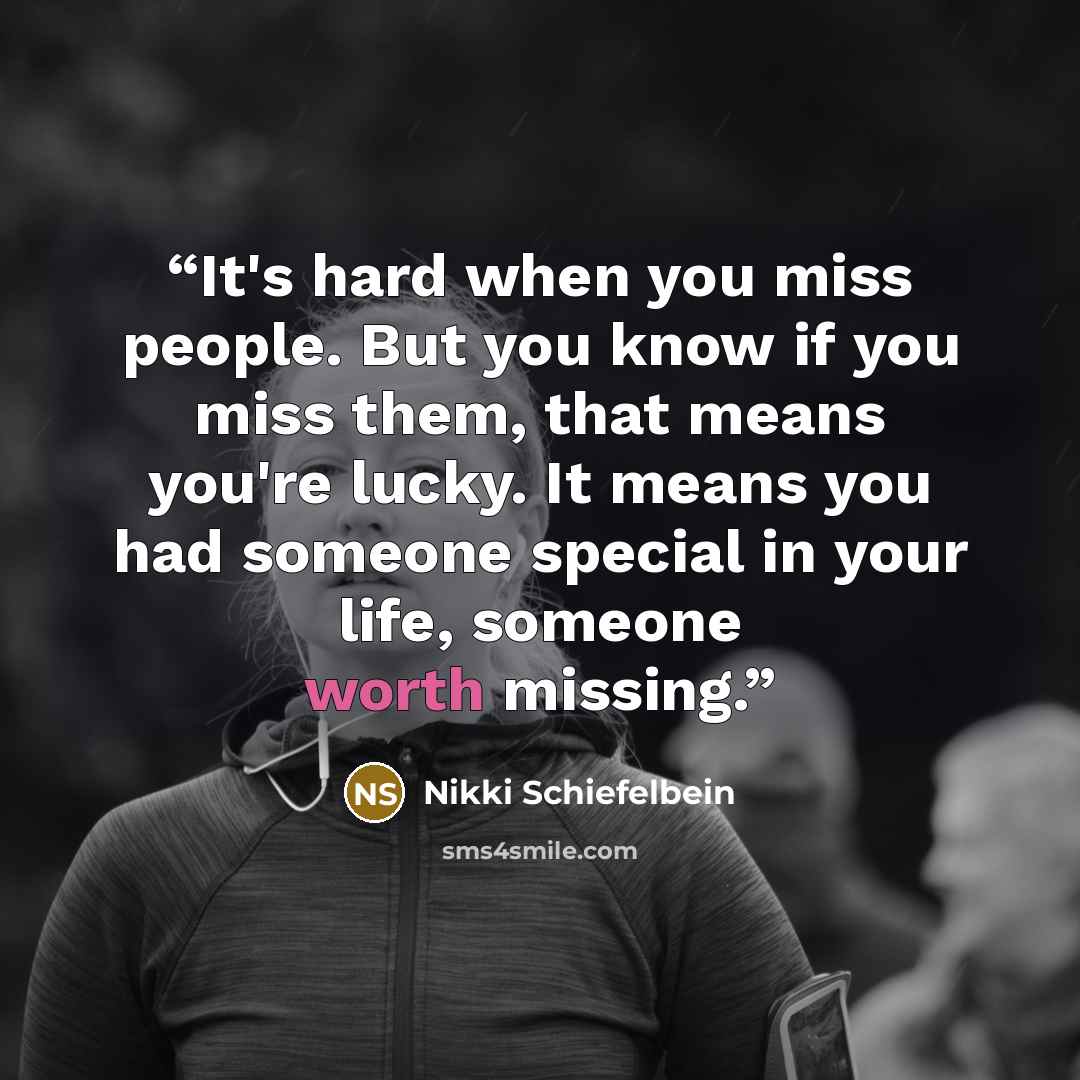 “It's hard when you miss people. But you know if you miss them, that means you're lucky. It means you had someone special in your life, someone worth missing.” quote by Nikki Schiefelbein