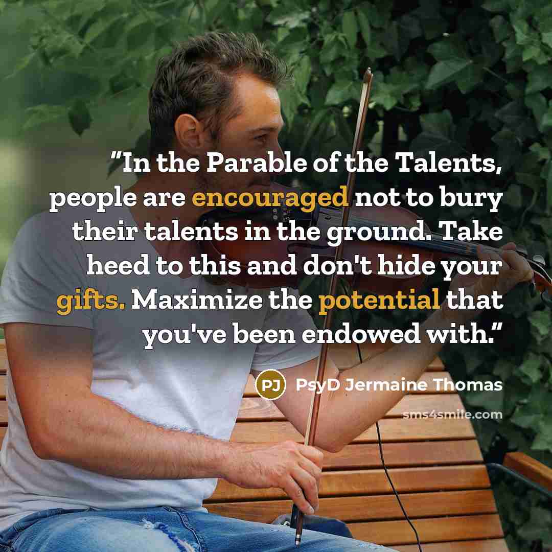 “In the Parable of the Talents, people are encouraged not to bury their talents in the ground. Take heed to this and don't hide your gifts. Maximize the potential that you've been endowed with.” quote by PsyD Jermaine Thomas
