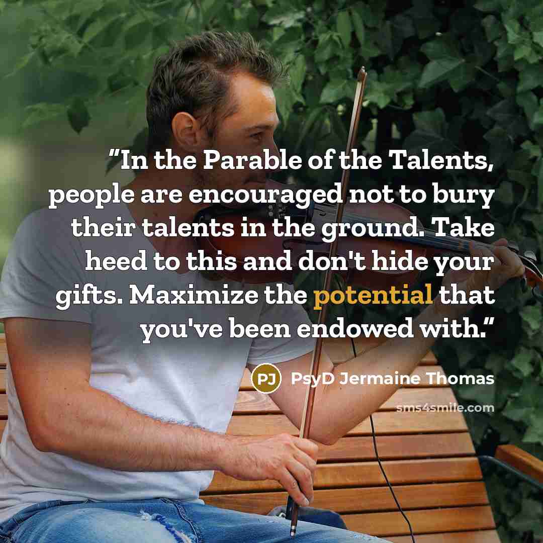 “In the Parable of the Talents, people are encouraged not to bury their talents in the ground. Take heed to this and don't hide your gifts. Maximize the potential that you've been endowed with.” quote by PsyD Jermaine Thomas