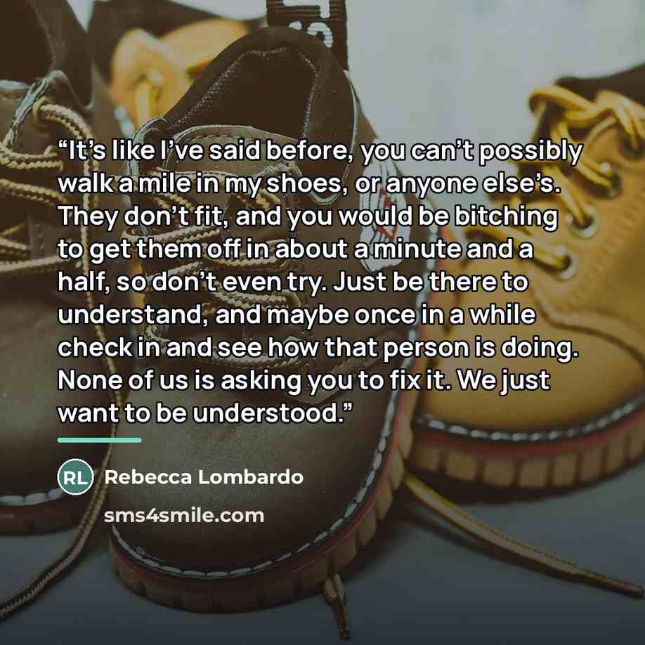 “It’s like I’ve said before, you can’t possibly walk a mile in my shoes, or anyone else’s. They don’t fit, and you would be bitching to get them off in about a minute and a half, so don’t even try. Just be there to understand, and maybe once in a while check in and see how that person is doing…” quote by Rebecca Lombardo