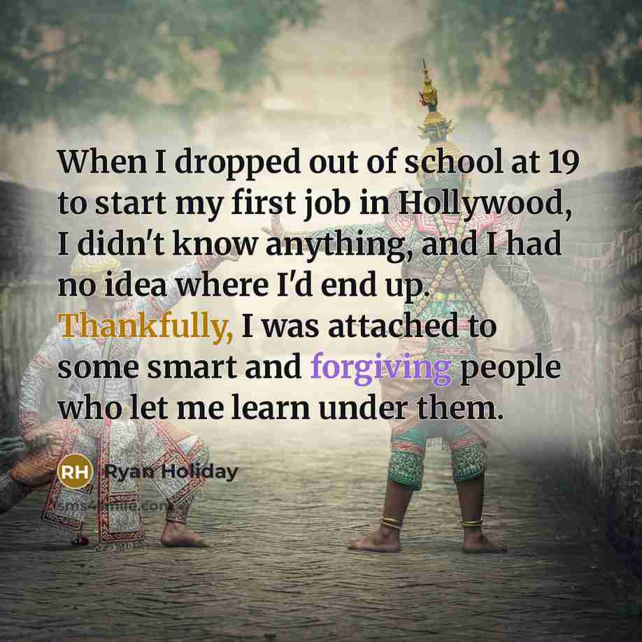 “When I dropped out of school at 19 to start my first job in Hollywood, I didn't know anything, and I had no idea where I'd end up. Thankfully, I was attached to some smart and forgiving people who let me learn under them.” quote by Ryan Holiday