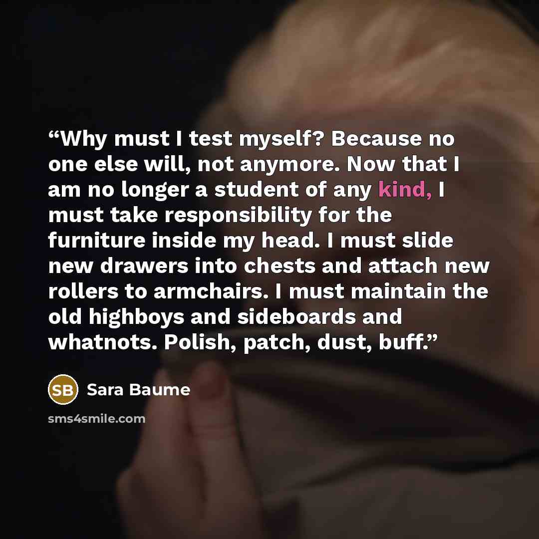 “Why must I test myself? Because no one else will, not anymore. Now that I am no longer a student of any kind, I must take responsibility for the furniture inside my head. I must slide new drawers into chests and attach new rollers to armchairs. I must maintain the old highboys and sideboards and…” quote by Sara Baume