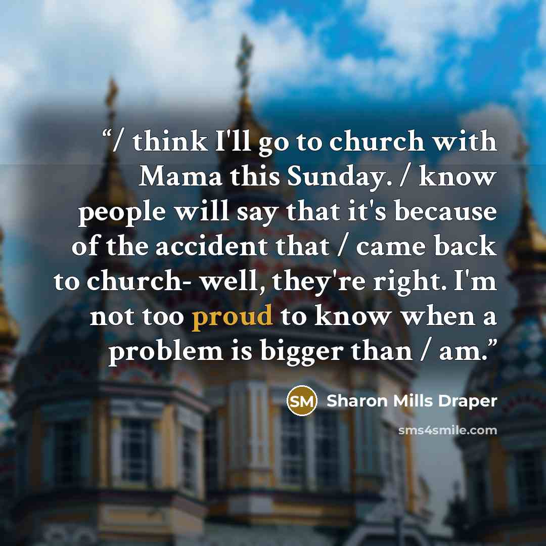 “/ think I'll go to church with Mama this Sunday. / know people will say that it's because of the accident that / came back to church- well, they're right. I'm not too proud to know when a problem is bigger than / am.” quote by Sharon Mills Draper