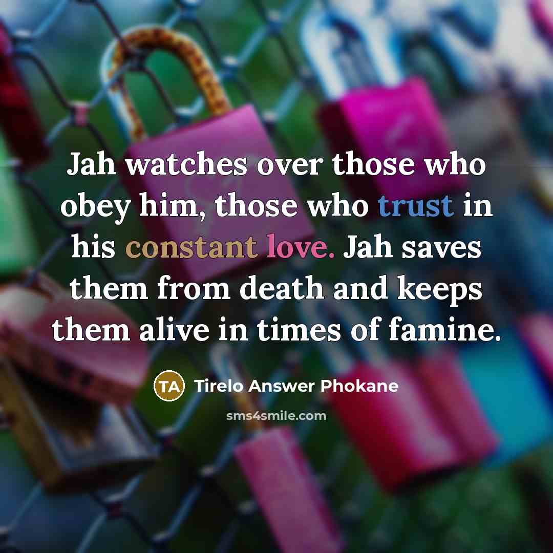 “Jah watches over those who obey him, those who trust in his constant love. Jah saves them from death and keeps them alive in times of famine.” quote by Tirelo Answer Phokane