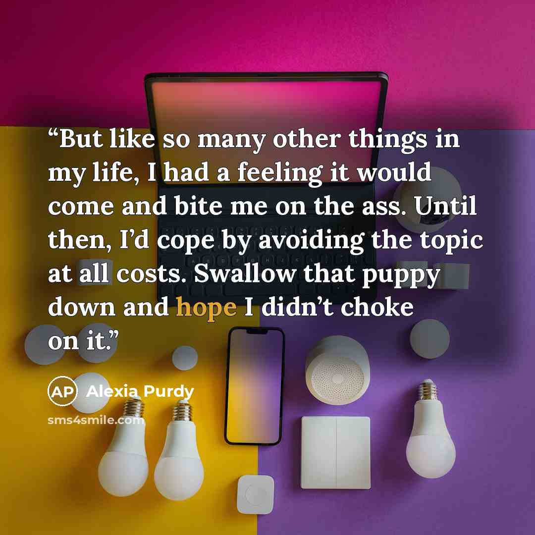 “But like so many other things in my life, I had a feeling it would come and bite me on the ass. Until then, I’d cope by avoiding the topic at all costs. Swallow that puppy down and hope I didn’t choke on it.” quote by Alexia Purdy