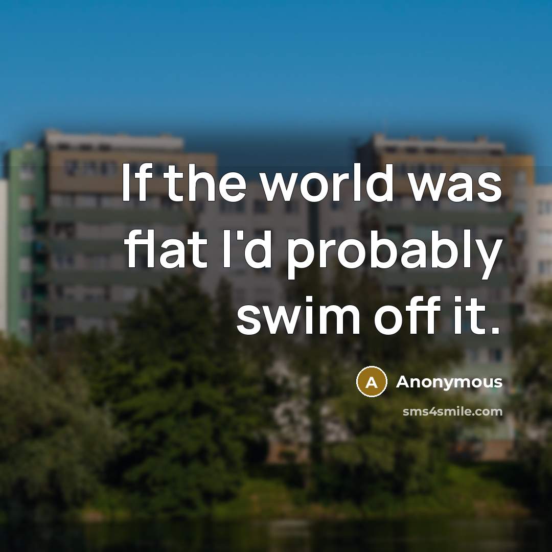 “If the world was flat I'd probably swim off it.” quote by Anonymous