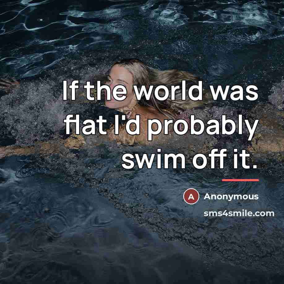 “If the world was flat I'd probably swim off it.…” quote by Anonymous