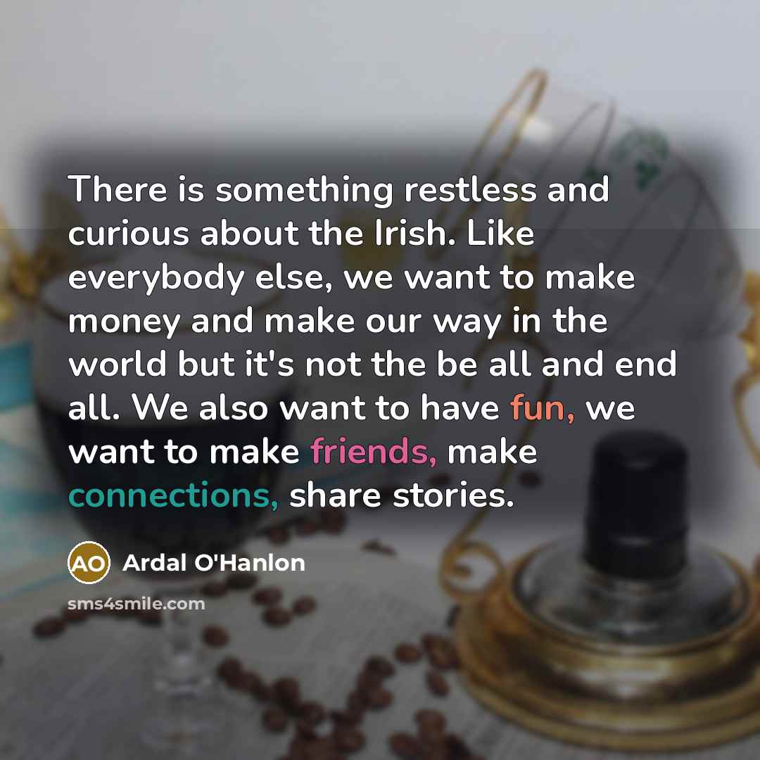 “There is something restless and curious about the Irish. Like everybody else, we want to make money and make our way in the world but it's not the be all and end all. We also want to have fun, we want to make friends, make connections, share stories.” quote by Ardal O'Hanlon