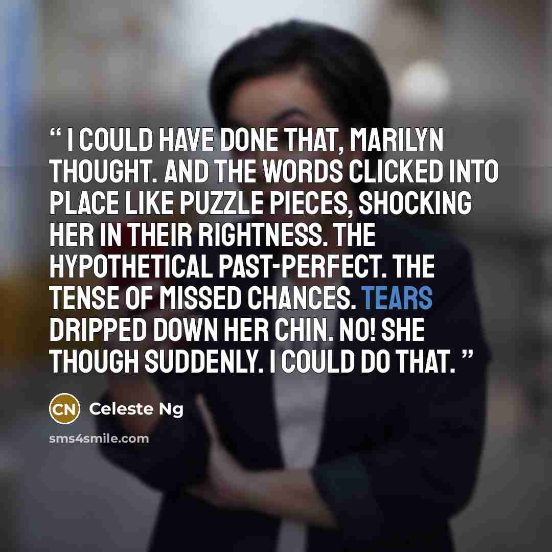“I could have done that, Marilyn thought. And the words clicked into place like puzzle pieces, shocking her in their rightness. The hypothetical past-perfect. The tense of missed chances. Tears dripped down her chin. No! She though suddenly. I could do that.” quote by Celeste Ng