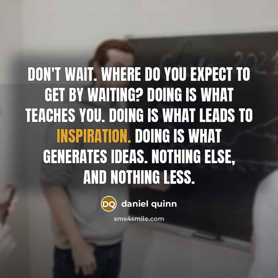 “Don't wait. Where do you expect to get by waiting? Doing is what teaches you. Doing is what leads to inspiration. Doing is what generates ideas. Nothing else, and nothing less.” quote by Daniel Quinn