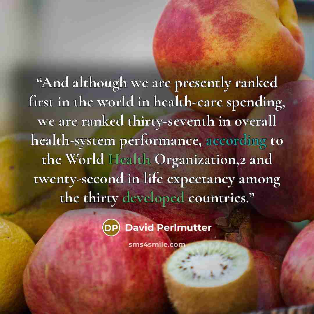 “And although we are presently ranked first in the world in health-care spending, we are ranked thirty-seventh in overall health-system performance, according to the World Health Organization,2 and twenty-second in life expectancy among the thirty developed countries.” quote by David Perlmutter