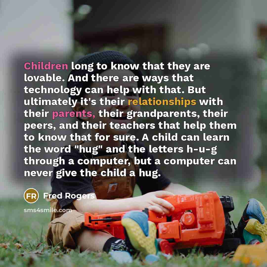 “Children long to know that they are lovable. And there are ways that technology can help with that. But ultimately it's their relationships with their parents, their grandparents, their peers, and their teachers that help them to know that for sure. A child can learn the word "hug" and the letters…” quote by Fred Rogers