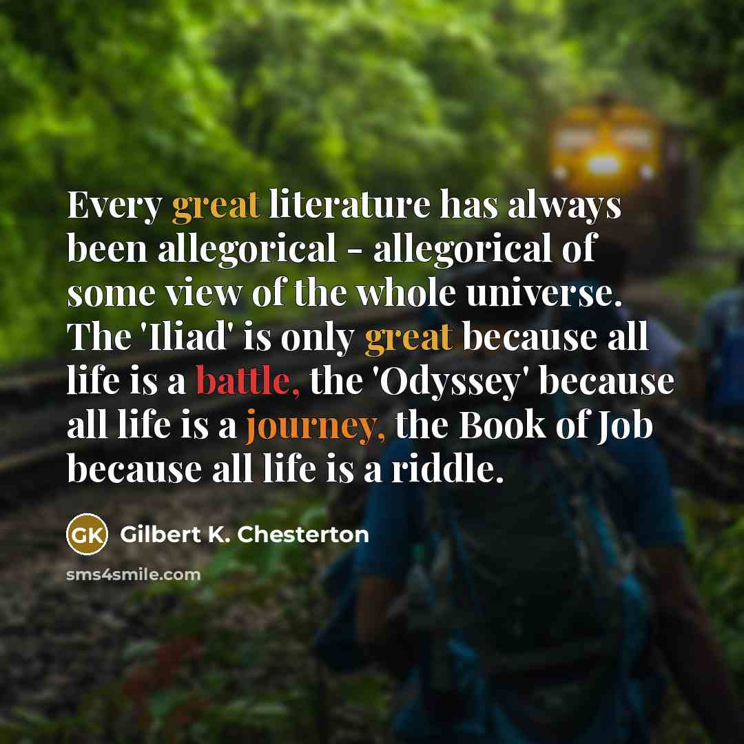 “Every great literature has always been allegorical - allegorical of some view of the whole universe. The 'Iliad' is only great because all life is a battle, the 'Odyssey' because all life is a journey, the Book of Job because all life is a riddle.” quote by Gilbert K. Chesterton