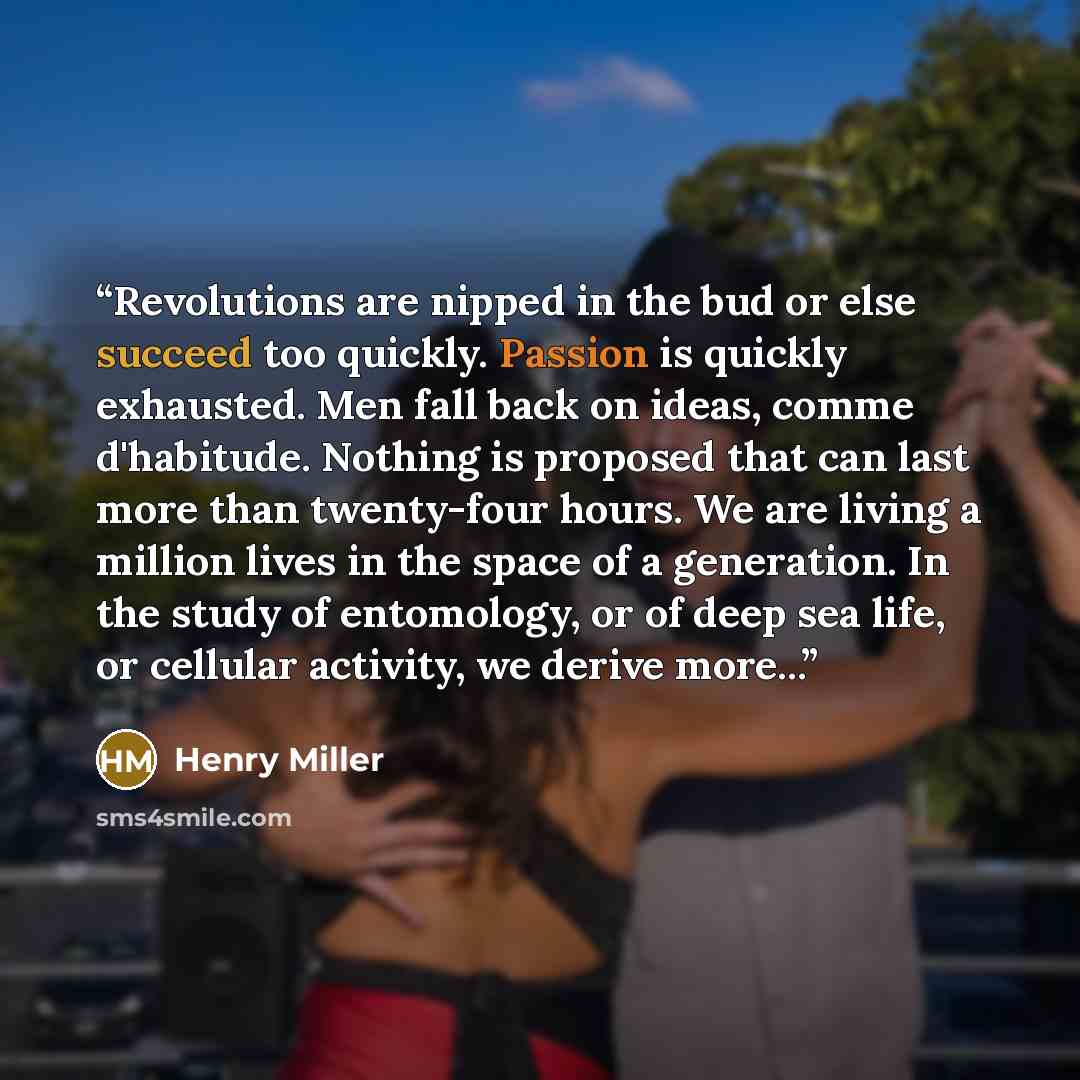 “Revolutions are nipped in the bud or else succeed too quickly. Passion is quickly exhausted. Men fall back on ideas, comme d'habitude. Nothing is proposed that can last more than twenty-four hours. We are living a million lives in the space of a generation. In the study of entomology, or of deep…” quote by Henry Miller