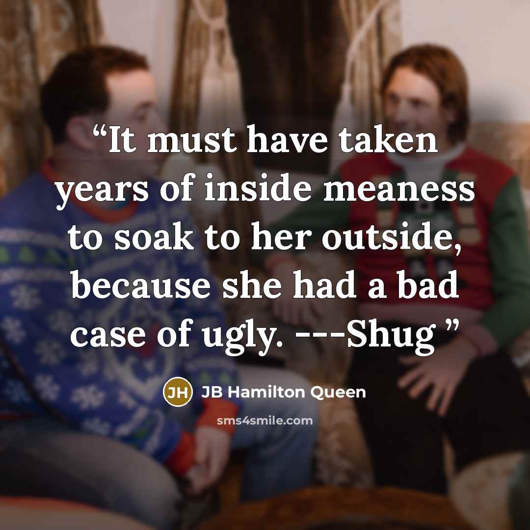 “It must have taken years of inside meaness to soak to her outside, because she had a bad case of ugly. ---Shug” quote by JB Hamilton Queen