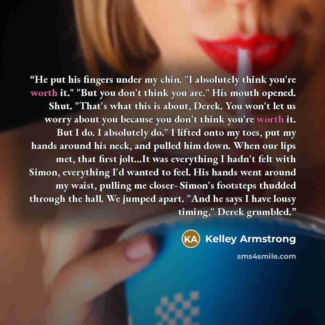 “He put his fingers under my chin. "I absolutely think you're worth it." "But you don't think you are." His mouth opened. Shut. "That's what this is about, Derek. You won't let us worry about you because you don't think you're worth it. But I do. I absolutely do." I lifted onto my toes, put my…” quote by Kelley Armstrong