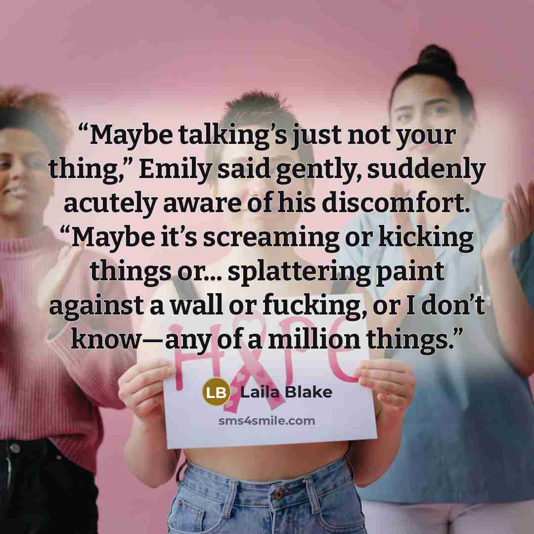 “Maybe talking’s just not your thing,” Emily said gently, suddenly acutely aware of his discomfort. “Maybe it’s screaming or kicking things or... splattering paint against a wall or fucking, or I don’t know—any of a million things.” quote by Laila Blake
