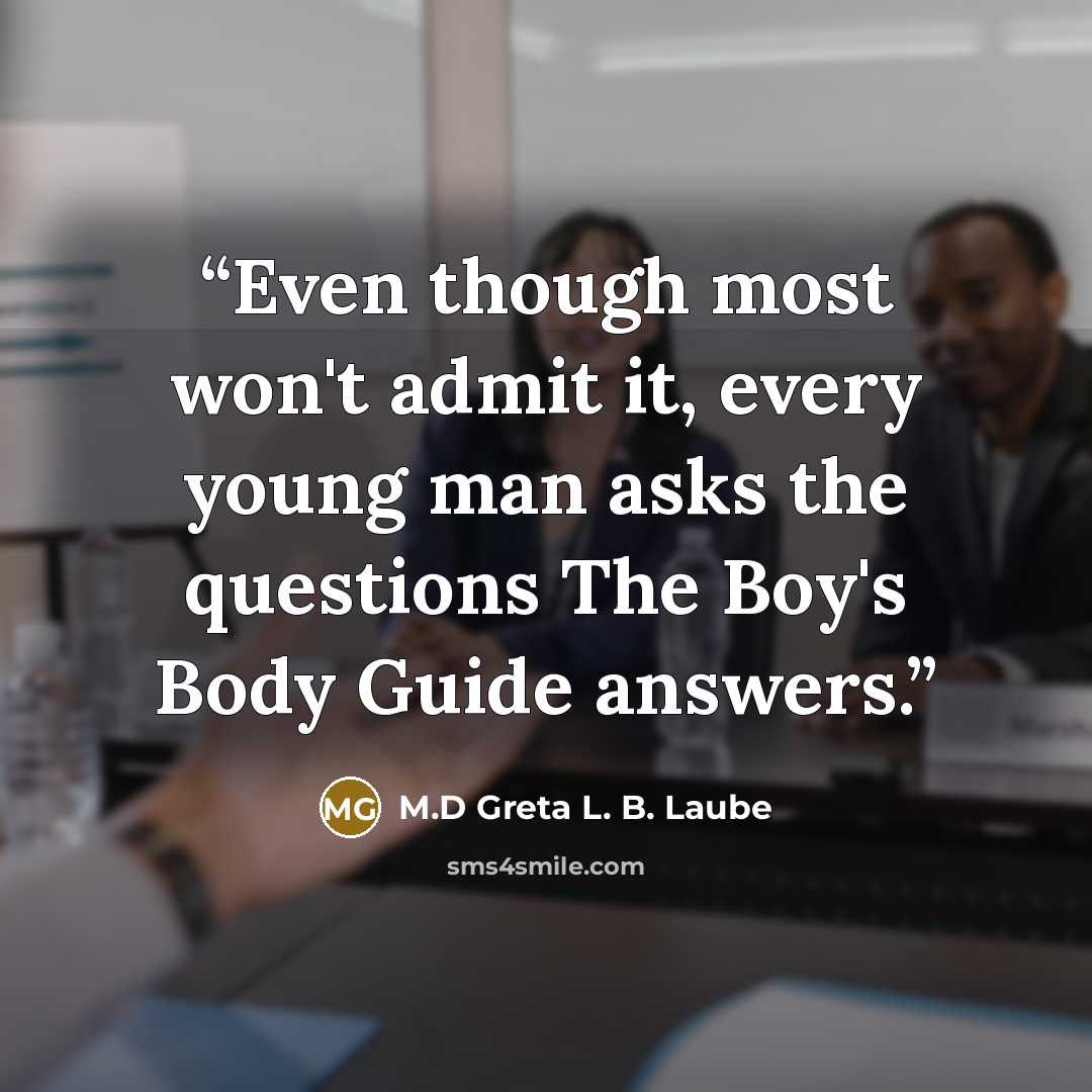 “Even though most won't admit it, every young man asks the questions The Boy's Body Guide answers.” quote by M.D Greta L. B. Laube