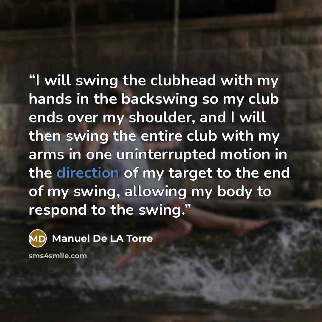 “I will swing the clubhead with my hands in the backswing so my club ends over my shoulder, and I will then swing the entire club with my arms in one uninterrupted motion in the direction of my target to the end of my swing, allowing my body to respond to the swing.” quote by Manuel De LA Torre