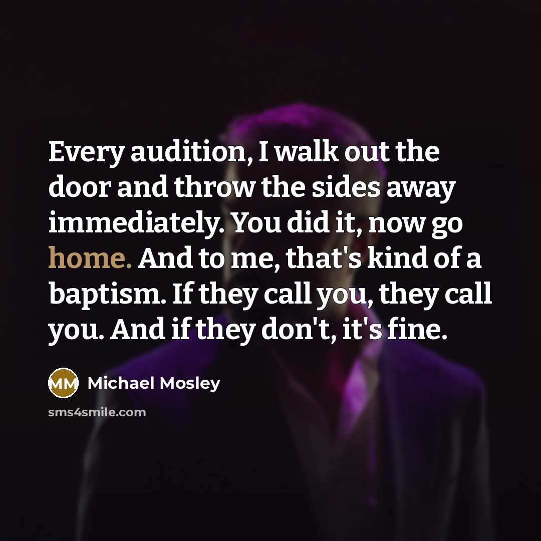 “Every audition, I walk out the door and throw the sides away immediately. You did it, now go home. And to me, that's kind of a baptism. If they call you, they call you. And if they don't, it's fine.” quote by Michael Mosley