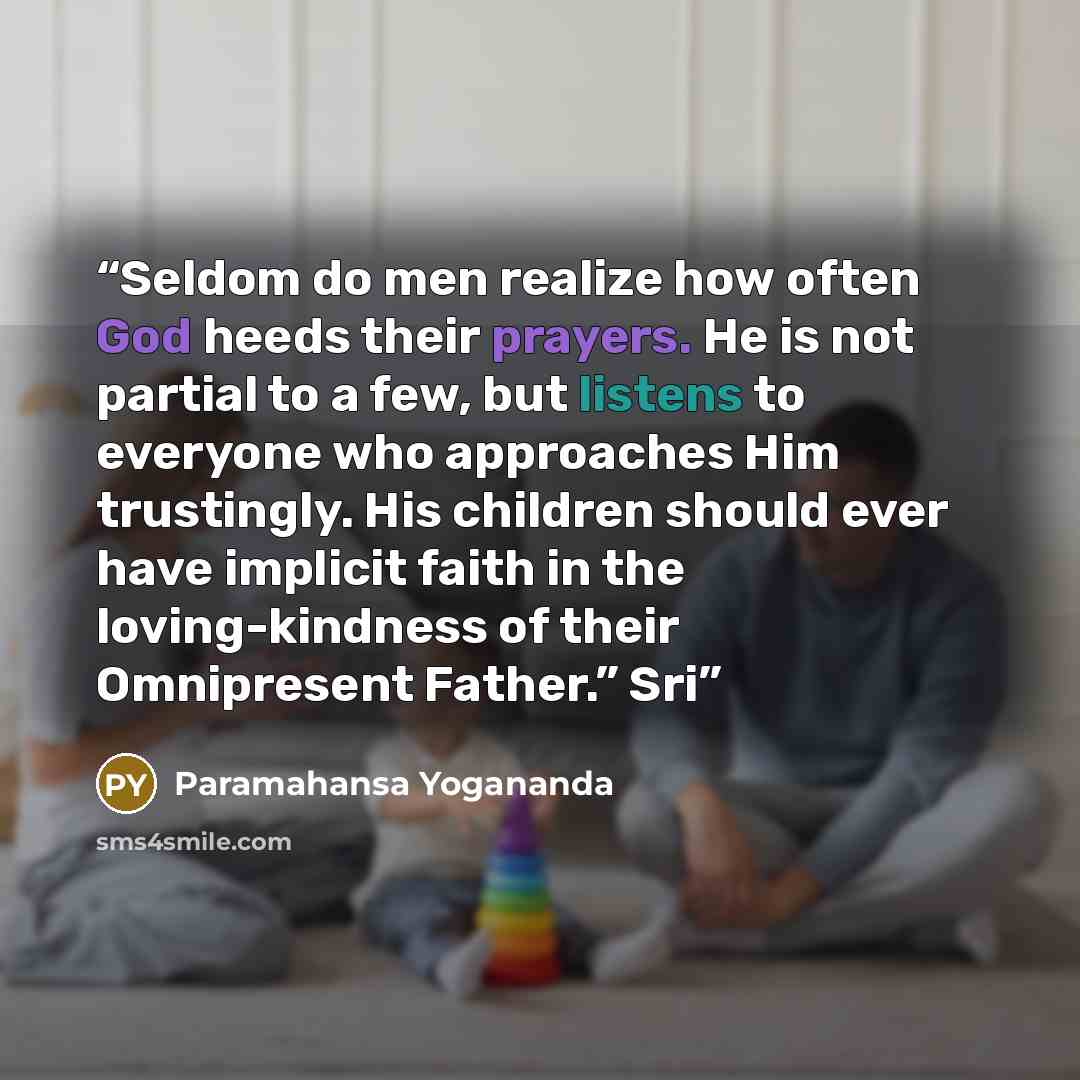 “Seldom do men realize how often God heeds their prayers. He is not partial to a few, but listens to everyone who approaches Him trustingly. His children should ever have implicit faith in the loving-kindness of their Omnipresent Father.” Sri” quote by Paramahansa Yogananda