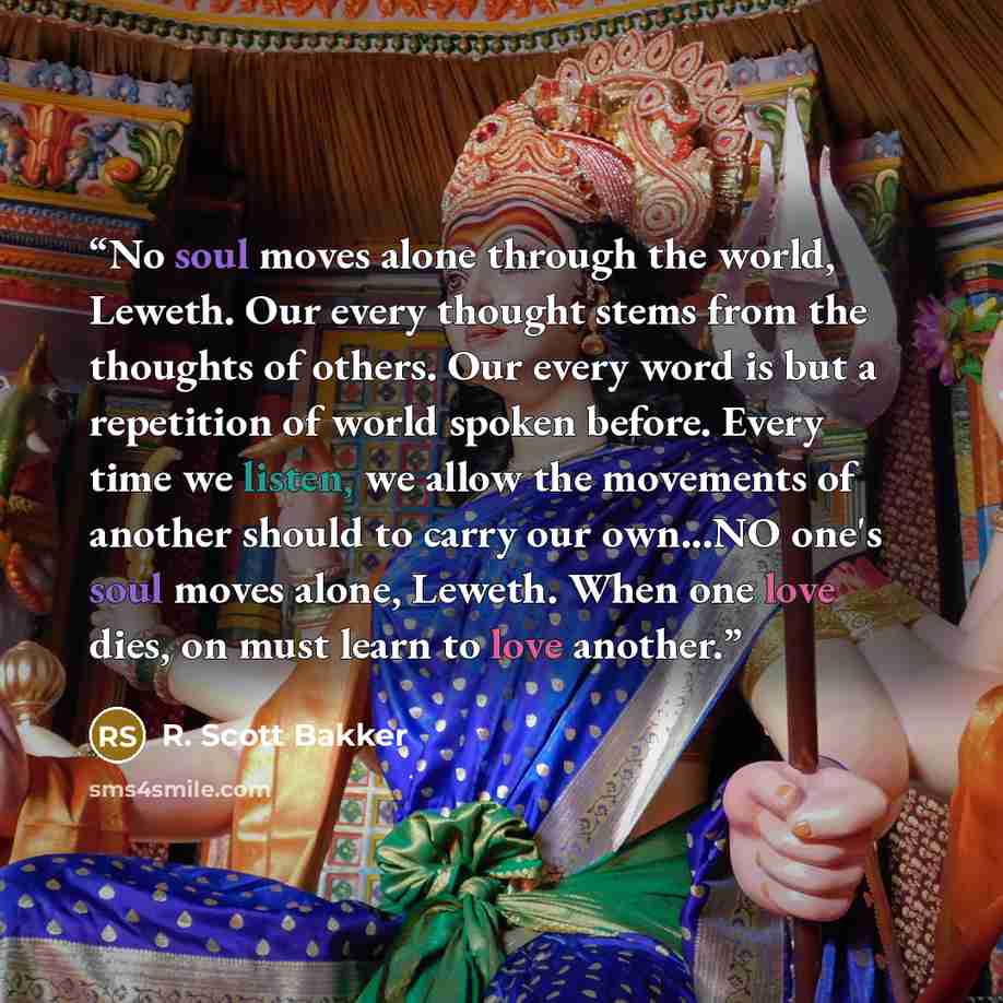 “No soul moves alone through the world, Leweth. Our every thought stems from the thoughts of others. Our every word is but a repetition of world spoken before. Every time we listen, we allow the movements of another should to carry our own...NO one's soul moves alone, Leweth. When one love dies, on…” quote by R. Scott Bakker