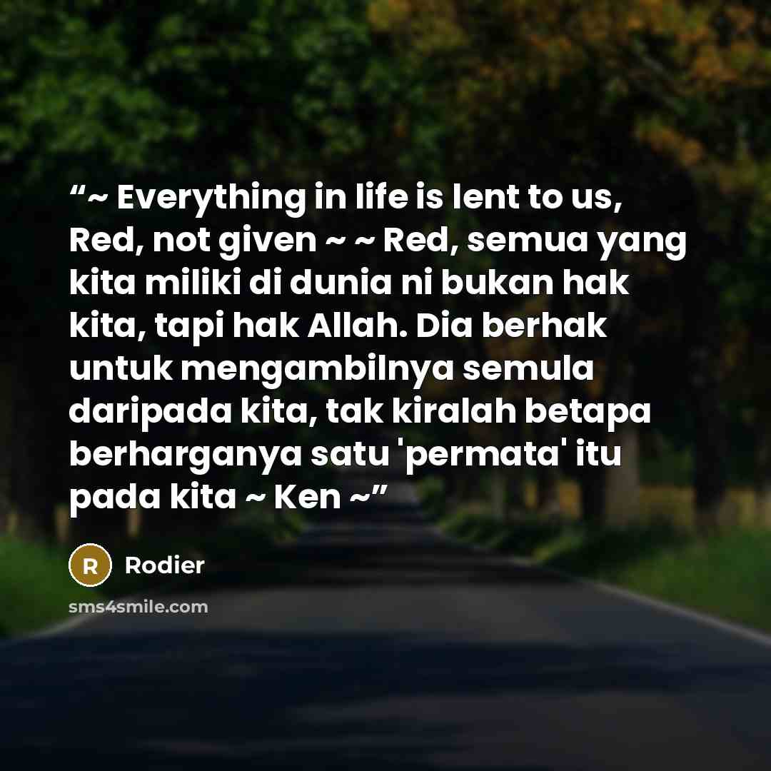“~ Everything in life is lent to us, Red, not given ~ ~ Red, semua yang kita miliki di dunia ni bukan hak kita, tapi hak Allah. Dia berhak untuk mengambilnya semula daripada kita, tak kiralah betapa berharganya satu 'permata' itu pada kita ~ Ken ~” quote by Rodier