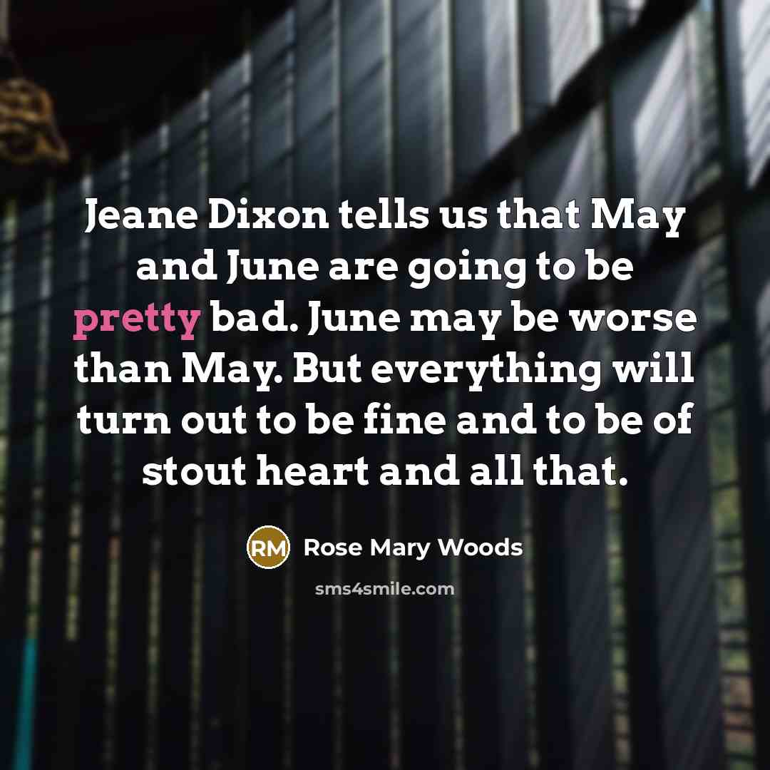 “Jeane Dixon tells us that May and June are going to be pretty bad. June may be worse than May. But everything will turn out to be fine and to be of stout heart and all that.” quote by Rose Mary Woods