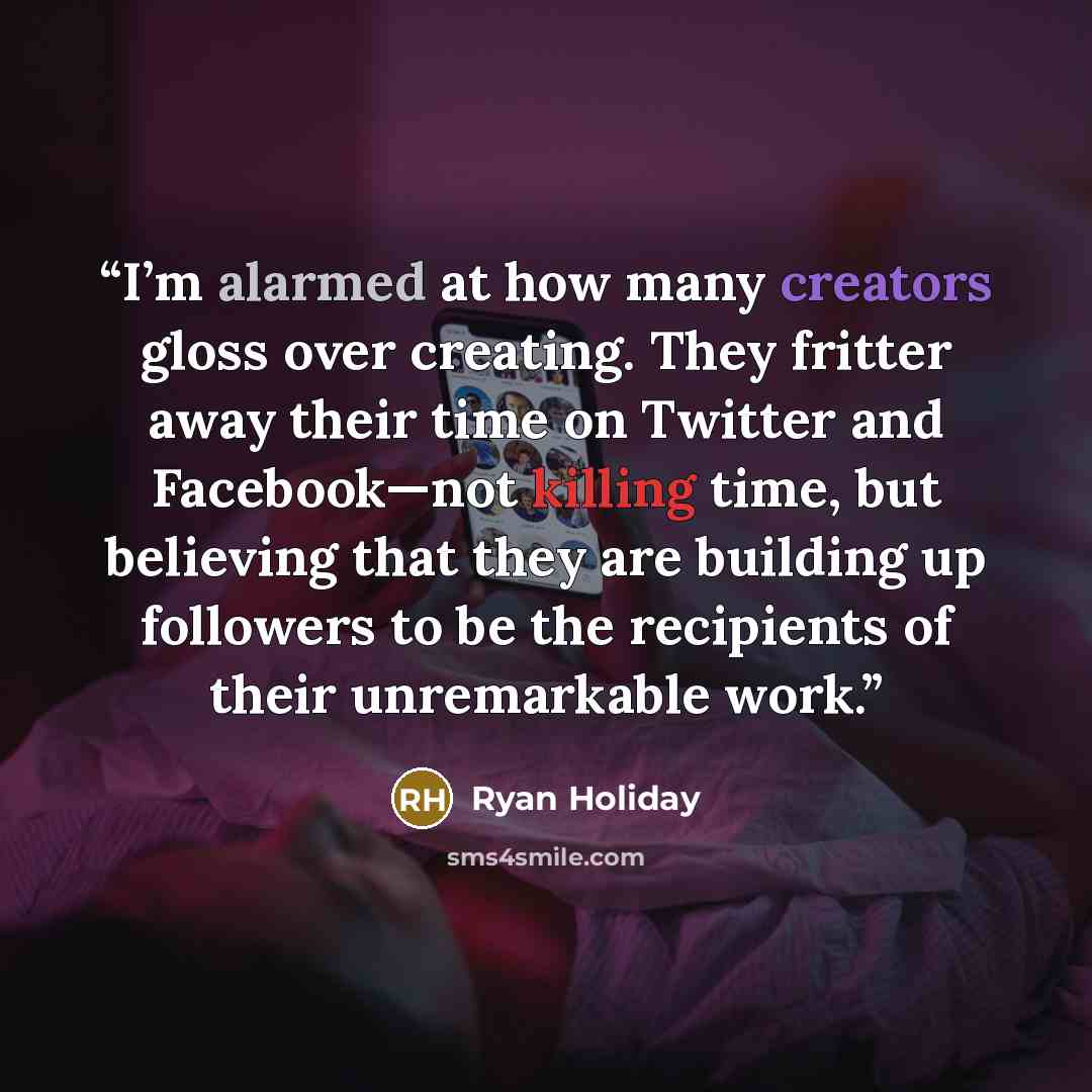 “I’m alarmed at how many creators gloss over creating. They fritter away their time on Twitter and Facebook—not killing time, but believing that they are building up followers to be the recipients of their unremarkable work.” quote by Ryan Holiday