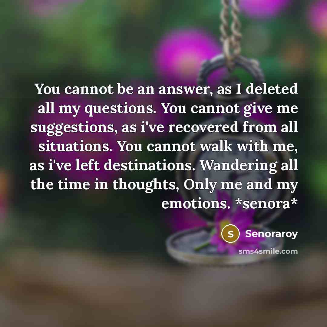 “You cannot be an answer, as I deleted all my questions. You cannot give me suggestions, as i've recovered from all situations. You cannot walk with me, as i've left destinations. Wandering all the time in thoughts, Only me and my emotions. *senora*” quote by Senoraroy