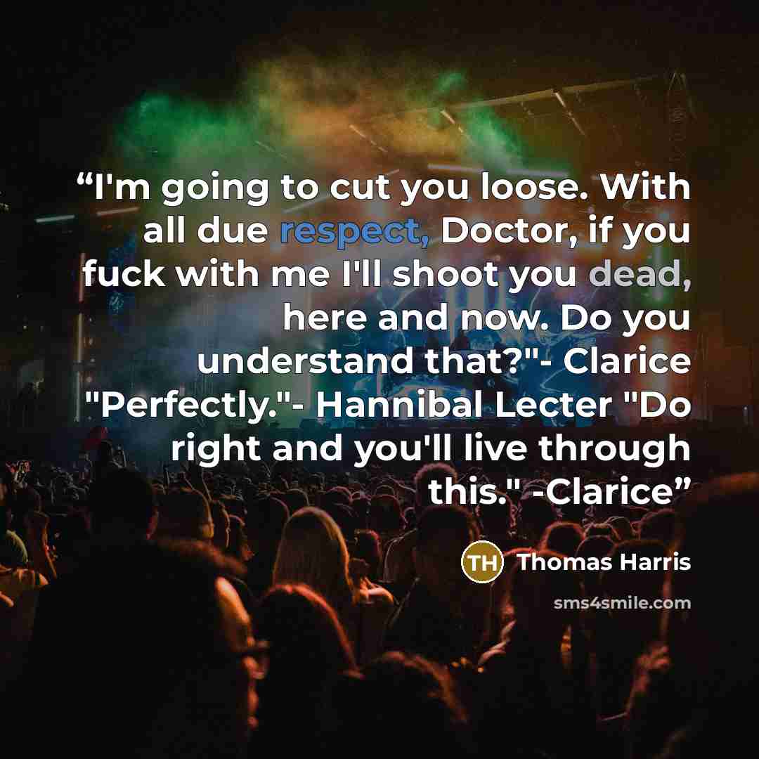 “I'm going to cut you loose. With all due respect, Doctor, if you fuck with me I'll shoot you dead, here and now. Do you understand that?"- Clarice "Perfectly."- Hannibal Lecter "Do right and you'll live through this." -Clarice” quote by Thomas Harris