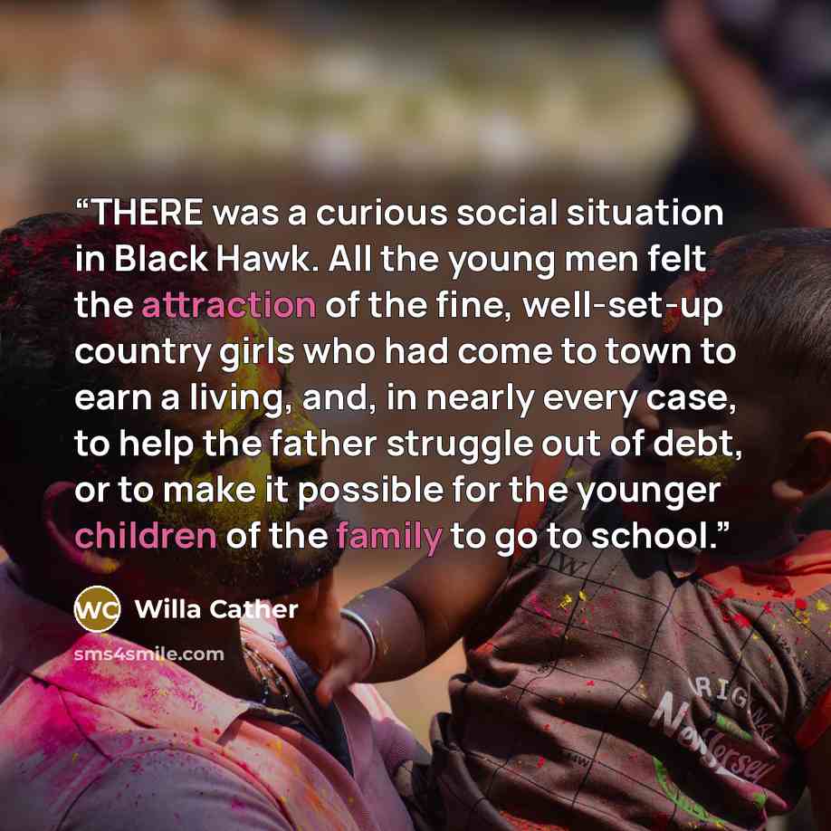 “THERE was a curious social situation in Black Hawk. All the young men felt the attraction of the fine, well-set-up country girls who had come to town to earn a living, and, in nearly every case, to help the father struggle out of debt, or to make it possible for the younger children of the family…” quote by Willa Cather