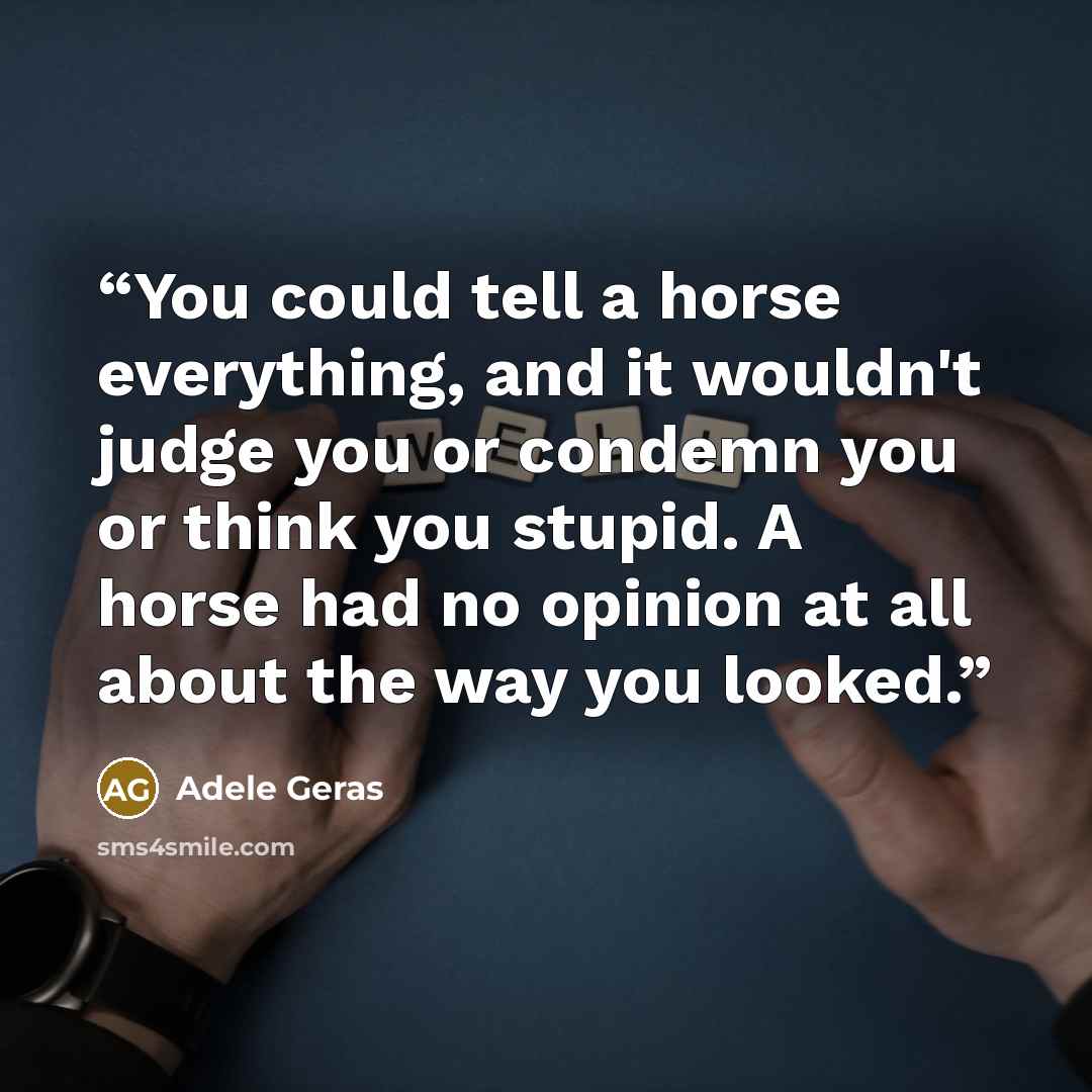 “You could tell a horse everything, and it wouldn't judge you or condemn you or think you stupid. A horse had no opinion at all about the way you looked.” quote by Adele Geras