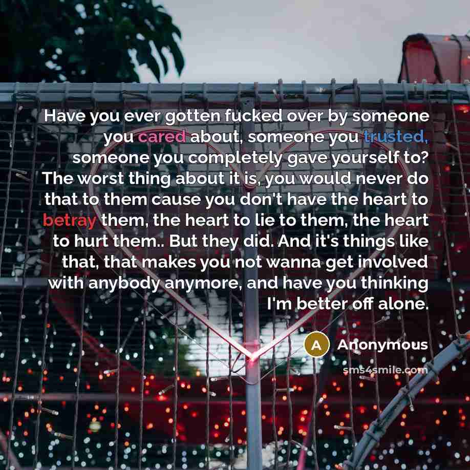 “Have you ever gotten fucked over by someone you cared about, someone you trusted, someone you completely gave yourself to? The worst thing about it is, you would never do that to them cause you don't have the heart to betray them, the heart to lie to them, the heart to hurt them.. But they did…” quote by Anonymous
