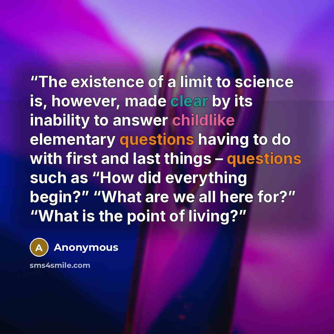 “The existence of a limit to science is, however, made clear by its inability to answer childlike elementary questions having to do with first and last things – questions such as “How did everything begin?” “What are we all here for?” “What is the point of living?” quote by Anonymous