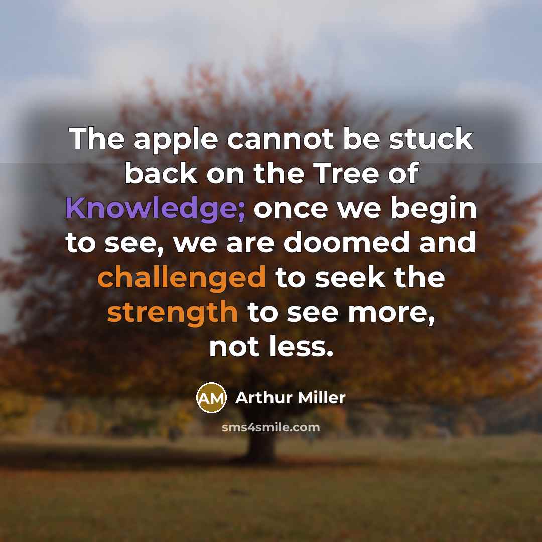 “The apple cannot be stuck back on the Tree of Knowledge; once we begin to see, we are doomed and challenged to seek the strength to see more, not less.” quote by Arthur Miller