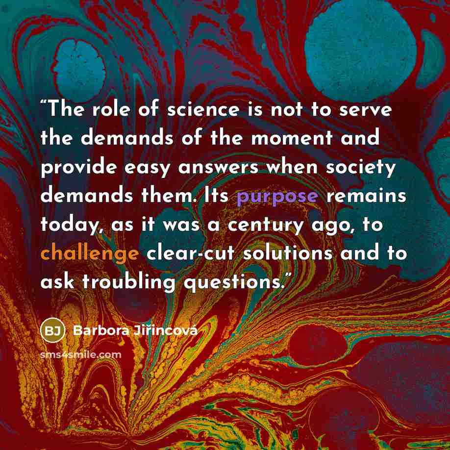 “The role of science is not to serve the demands of the moment and provide easy answers when society demands them. Its purpose remains today, as it was a century ago, to challenge clear-cut solutions and to ask troubling questions.” quote by Barbora Jiřincová