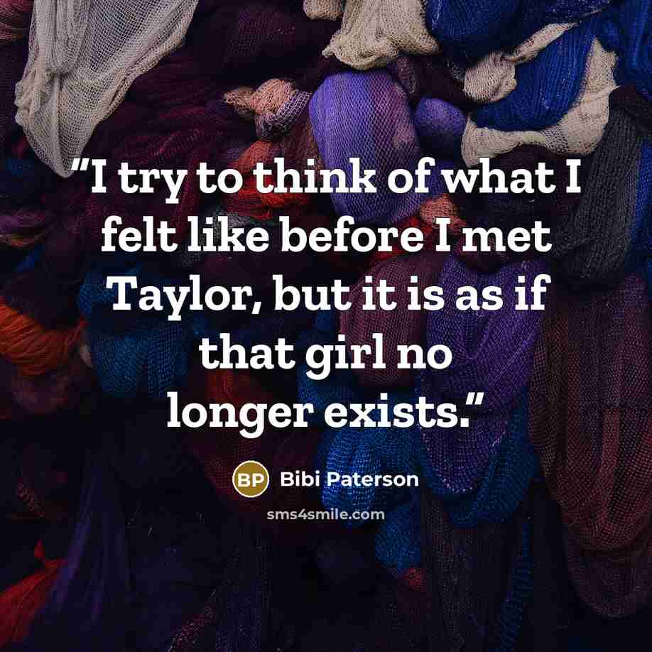 “I try to think of what I felt like before I met Taylor, but it is as if that girl no longer exists.” quote by Bibi Paterson