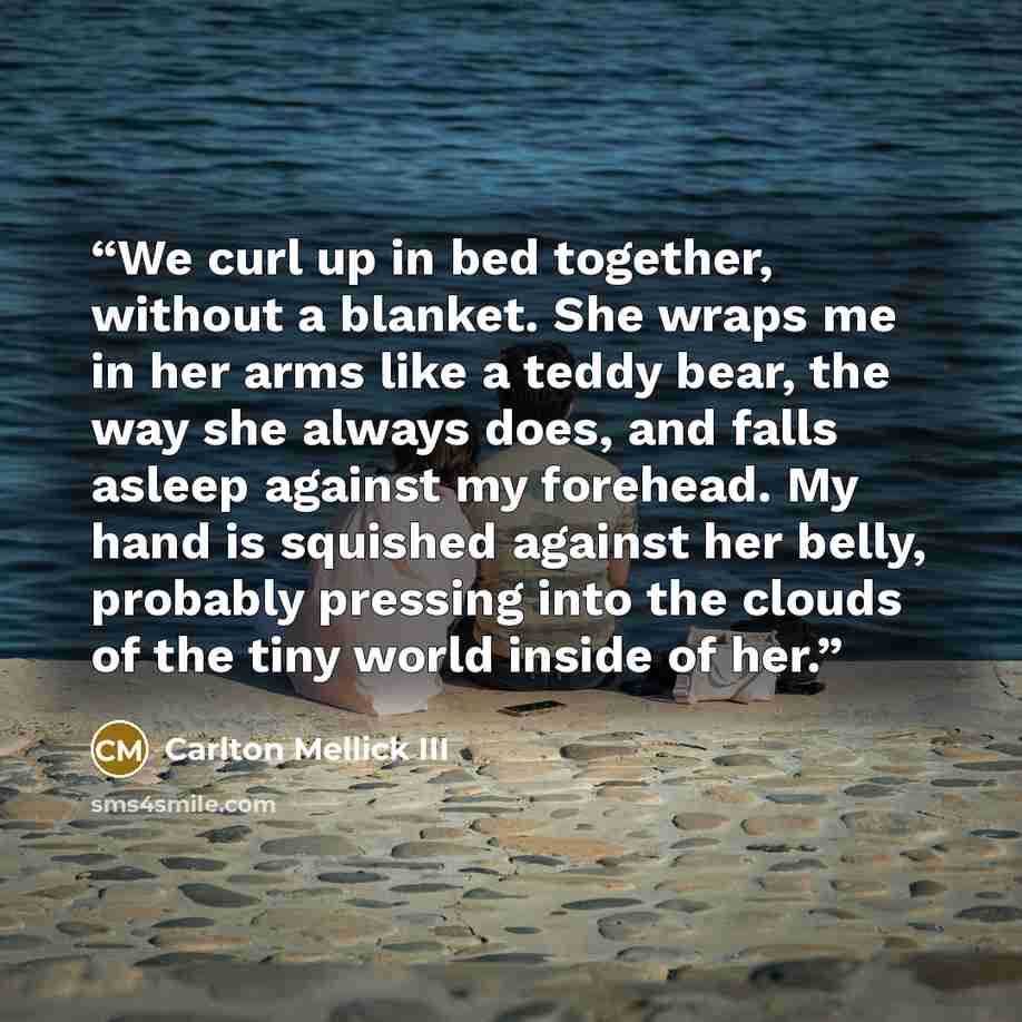 “We curl up in bed together, without a blanket. She wraps me in her arms like a teddy bear, the way she always does, and falls asleep against my forehead. My hand is squished against her belly, probably pressing into the clouds of the tiny world inside of her.” quote by Carlton Mellick III