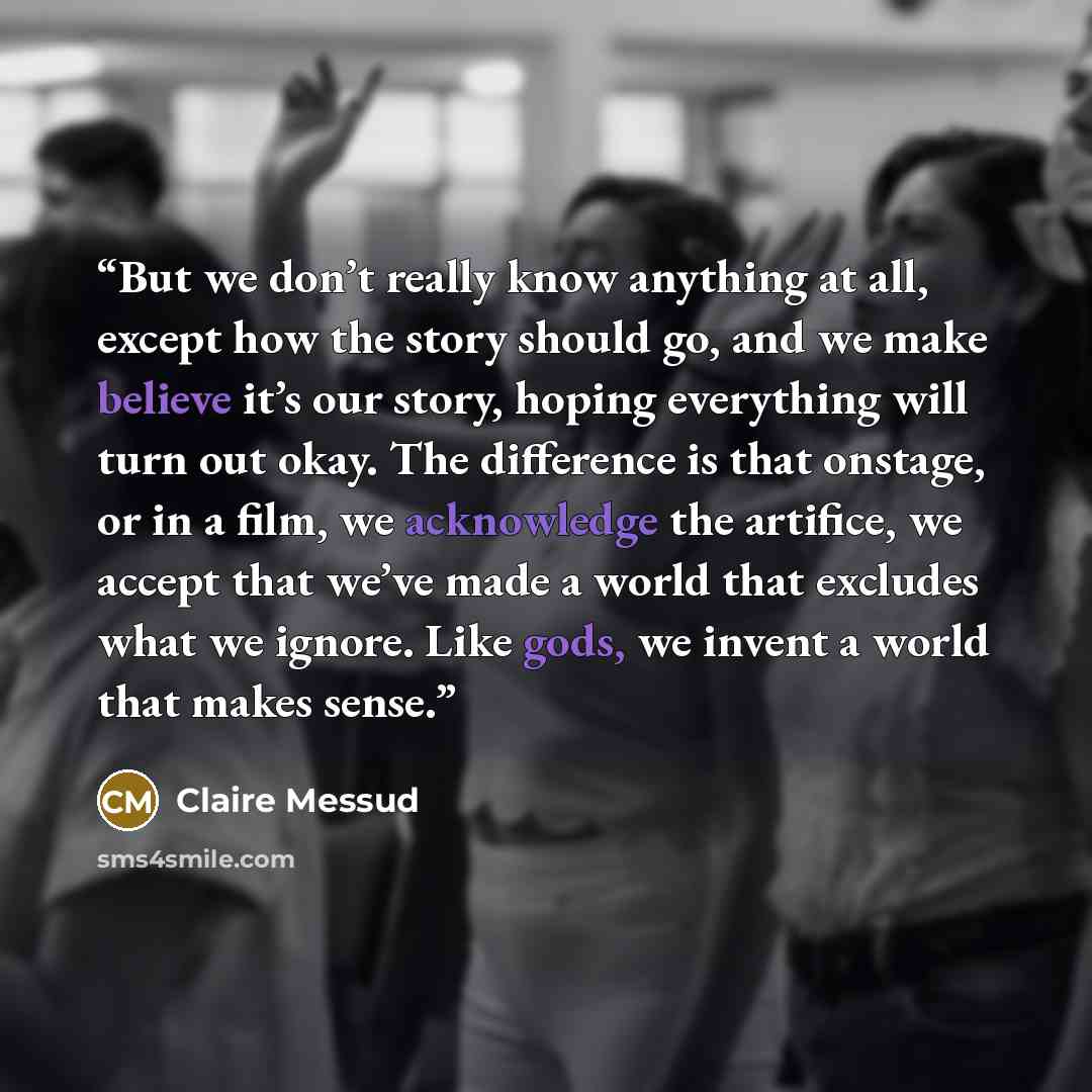 “But we don’t really know anything at all, except how the story should go, and we make believe it’s our story, hoping everything will turn out okay. The difference is that onstage, or in a film, we acknowledge the artifice, we accept that we’ve made a world that excludes what we ignore. Like gods…” quote by Claire Messud